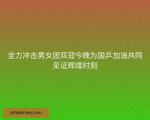 全力冲击男女团双冠今晚为国乒加油共同见证辉煌时刻