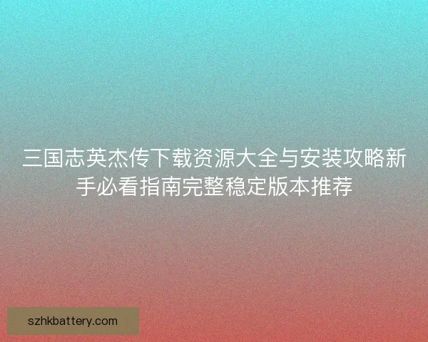 三国志英杰传下载资源大全与安装攻略新手必看指南完整稳定版本推荐