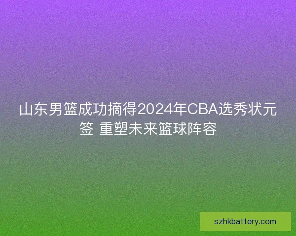 山东男篮成功摘得2024年CBA选秀状元签 重塑未来篮球阵容